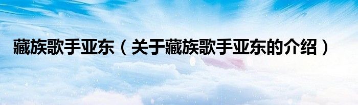 藏族歌手亚东（关于藏族歌手亚东的介绍）