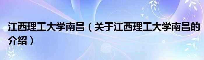 江西理工大学南昌（关于江西理工大学南昌的介绍）