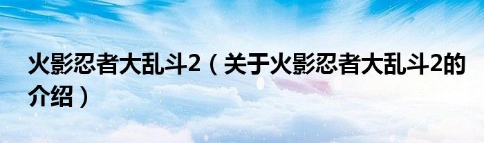 火影忍者大乱斗2（关于火影忍者大乱斗2的介绍）