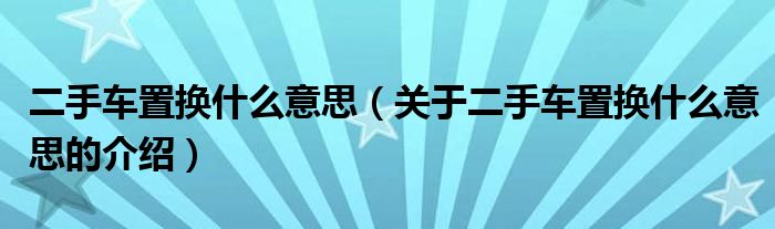 二手车置换什么意思（关于二手车置换什么意思的介绍）