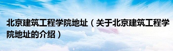 北京建筑工程学院地址（关于北京建筑工程学院地址的介绍）