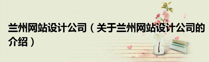 兰州网站设计公司（关于兰州网站设计公司的介绍）