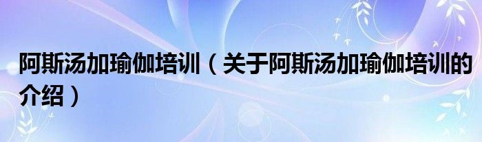 阿斯汤加瑜伽培训（关于阿斯汤加瑜伽培训的介绍）