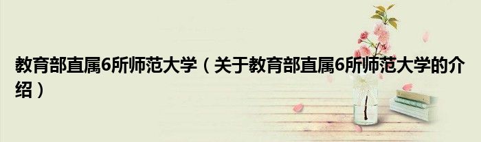 教育部直属6所师范大学（关于教育部直属6所师范大学的介绍）