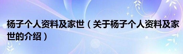 杨子个人资料及家世（关于杨子个人资料及家世的介绍）