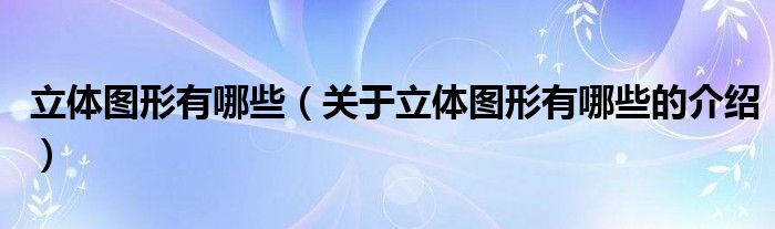 立体图形有哪些（关于立体图形有哪些的介绍）
