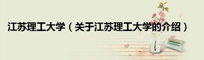 江苏理工大学（关于江苏理工大学的介绍）