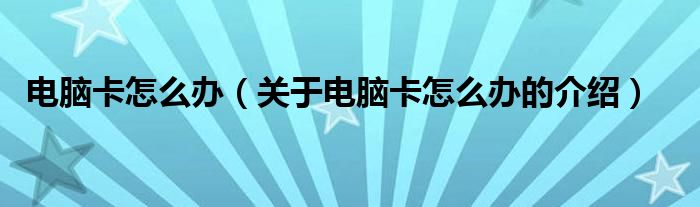 电脑卡怎么办（关于电脑卡怎么办的介绍）