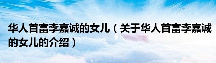华人首富李嘉诚的女儿（关于华人首富李嘉诚的女儿的介绍）