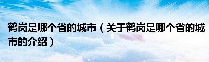 鹤岗是哪个省的城市（关于鹤岗是哪个省的城市的介绍）