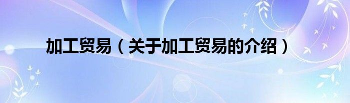 加工贸易（关于加工贸易的介绍）