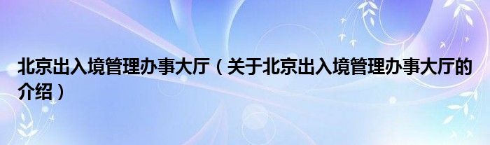 北京出入境管理办事大厅（关于北京出入境管理办事大厅的介绍）