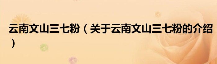 云南文山三七粉（关于云南文山三七粉的介绍）
