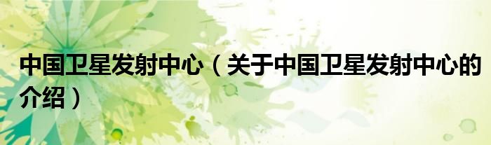 中国卫星发射中心（关于中国卫星发射中心的介绍）