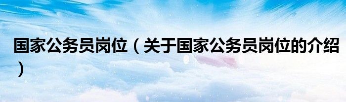 国家公务员岗位（关于国家公务员岗位的介绍）