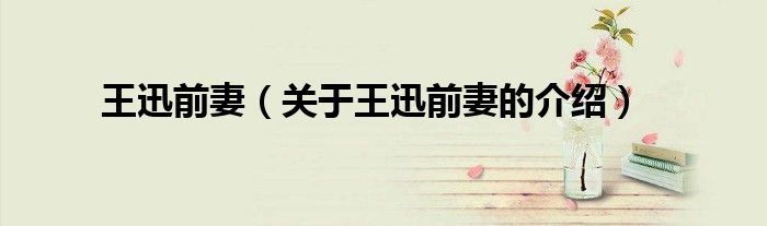 王迅前妻（关于王迅前妻的介绍）