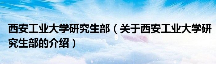 西安工业大学研究生部（关于西安工业大学研究生部的介绍）