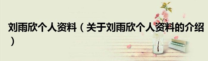 刘雨欣个人资料（关于刘雨欣个人资料的介绍）