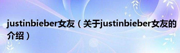 justinbieber女友（关于justinbieber女友的介绍）