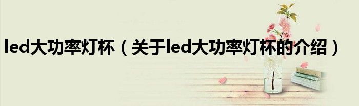 led大功率灯杯（关于led大功率灯杯的介绍）