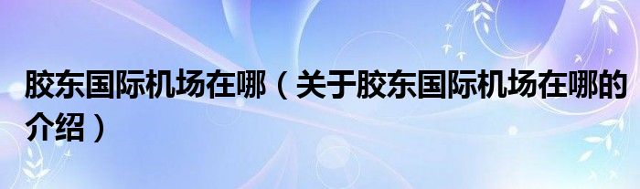 胶东国际机场在哪（关于胶东国际机场在哪的介绍）