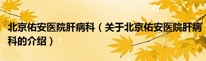北京佑安医院肝病科（关于北京佑安医院肝病科的介绍）