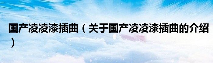 国产凌凌漆插曲（关于国产凌凌漆插曲的介绍）