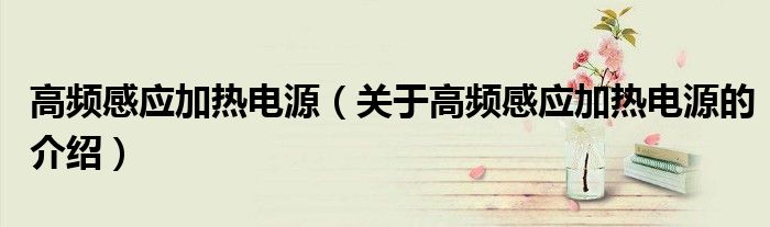 高频感应加热电源（关于高频感应加热电源的介绍）