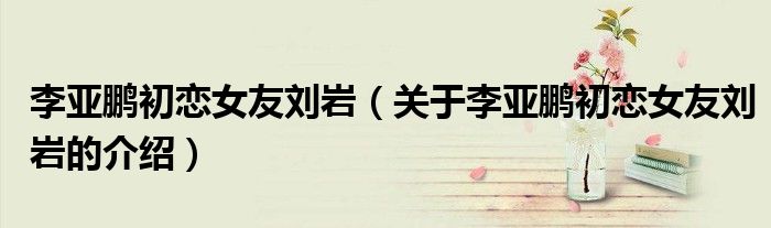 李亚鹏初恋女友刘岩（关于李亚鹏初恋女友刘岩的介绍）