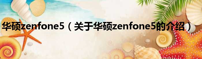 华硕zenfone5（关于华硕zenfone5的介绍）