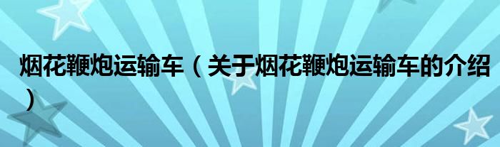 烟花鞭炮运输车（关于烟花鞭炮运输车的介绍）