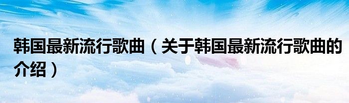 韩国最新流行歌曲（关于韩国最新流行歌曲的介绍）