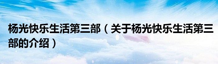 杨光快乐生活第三部（关于杨光快乐生活第三部的介绍）