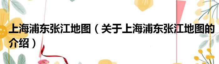 上海浦东张江地图（关于上海浦东张江地图的介绍）