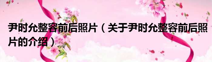尹时允整容前后照片（关于尹时允整容前后照片的介绍）