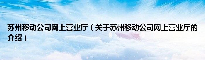 苏州移动公司网上营业厅（关于苏州移动公司网上营业厅的介绍）