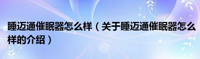 睡迈通催眠器怎么样（关于睡迈通催眠器怎么样的介绍）