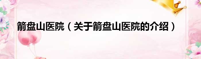 箭盘山医院（关于箭盘山医院的介绍）