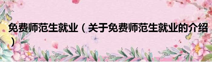 免费师范生就业（关于免费师范生就业的介绍）