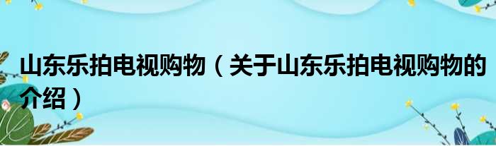 山东乐拍电视购物（关于山东乐拍电视购物的介绍）