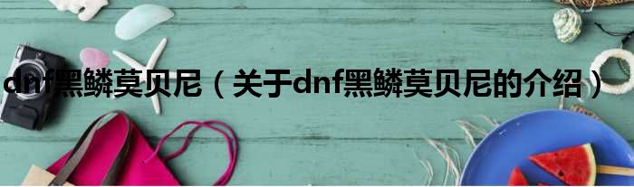 dnf黑鳞莫贝尼（关于dnf黑鳞莫贝尼的介绍）