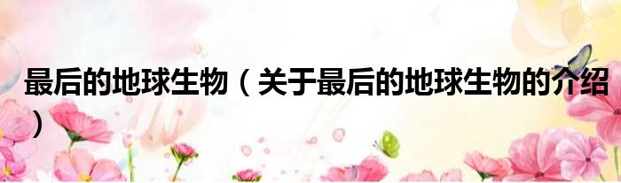 最后的地球生物（关于最后的地球生物的介绍）