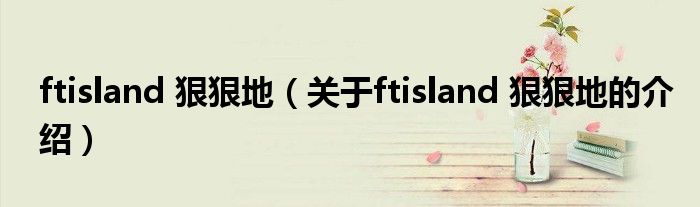 ftisland 狠狠地（关于ftisland 狠狠地的介绍）