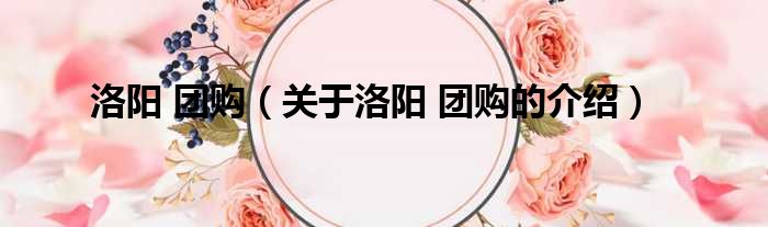 洛阳 团购（关于洛阳 团购的介绍）