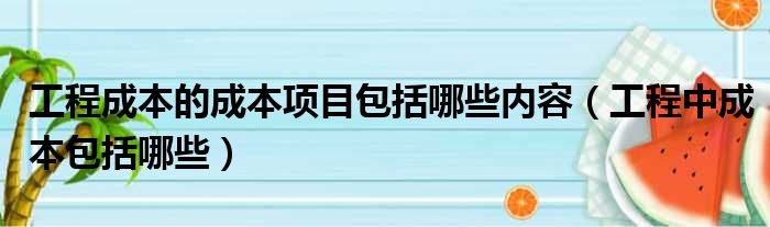工程成本的成本项目包括哪些内容（工程中成本包括哪些）
