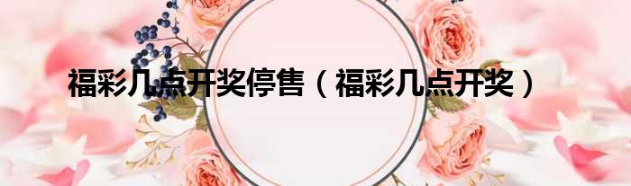 福彩几点开奖停售（福彩几点开奖）