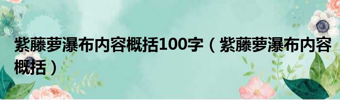 紫藤萝瀑布内容概括100字（紫藤萝瀑布内容概括）
