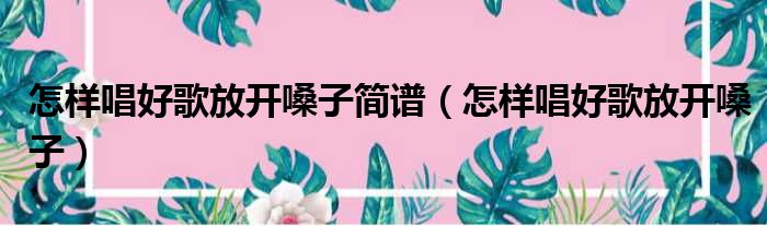 怎样唱好歌放开嗓子简谱（怎样唱好歌放开嗓子）