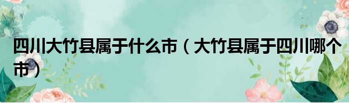 四川大竹县属于什么市（大竹县属于四川哪个市）