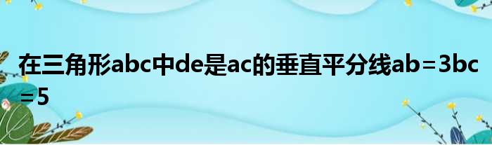 在三角形abc中de是ac的垂直平分线ab=3bc=5